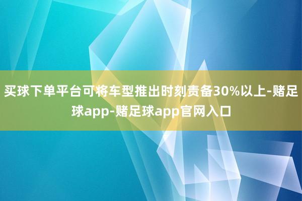 买球下单平台可将车型推出时刻责备30%以上-赌足球app-赌足球app官网入口