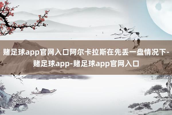 赌足球app官网入口阿尔卡拉斯在先丢一盘情况下-赌足球app-赌足球app官网入口