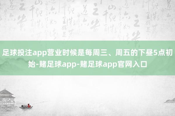 足球投注app营业时候是每周三、周五的下昼5点初始-赌足球app-赌足球app官网入口