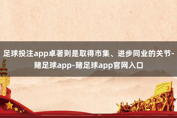 足球投注app卓著则是取得市集、进步同业的关节-赌足球app-赌足球app官网入口