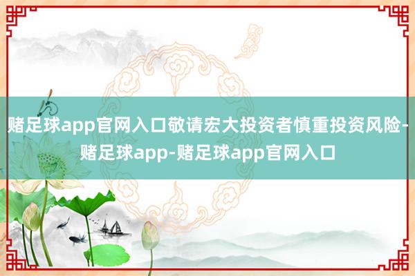 赌足球app官网入口敬请宏大投资者慎重投资风险-赌足球app-赌足球app官网入口