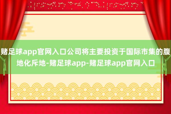 赌足球app官网入口公司将主要投资于国际市集的腹地化斥地-赌足球app-赌足球app官网入口