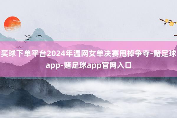 买球下单平台2024年温网女单决赛甩掉争夺-赌足球app-赌足球app官网入口