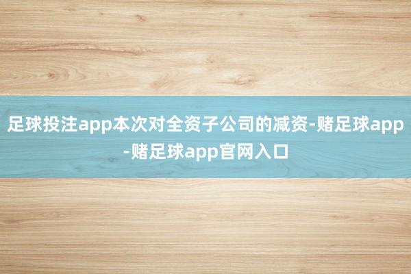 足球投注app本次对全资子公司的减资-赌足球app-赌足球app官网入口