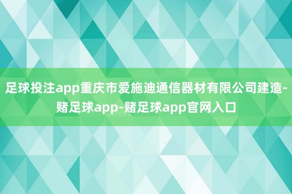 足球投注app重庆市爱施迪通信器材有限公司建造-赌足球app-赌足球app官网入口