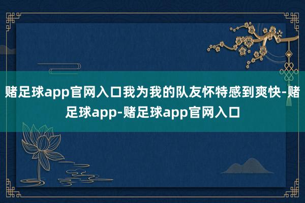 赌足球app官网入口我为我的队友怀特感到爽快-赌足球app-赌足球app官网入口