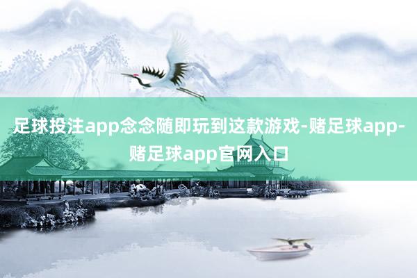 足球投注app念念随即玩到这款游戏-赌足球app-赌足球app官网入口