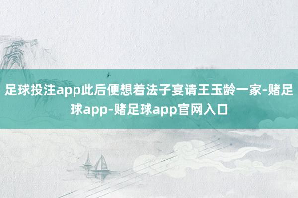 足球投注app此后便想着法子宴请王玉龄一家-赌足球app-赌足球app官网入口