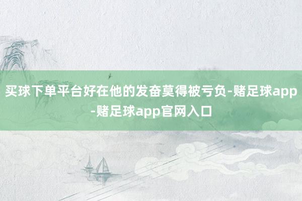 买球下单平台好在他的发奋莫得被亏负-赌足球app-赌足球app官网入口