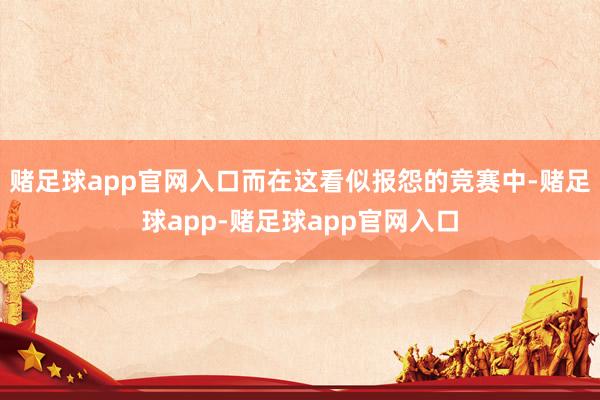 赌足球app官网入口而在这看似报怨的竞赛中-赌足球app-赌足球app官网入口