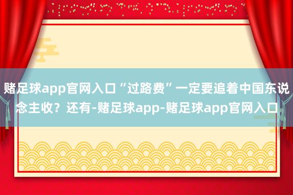 赌足球app官网入口“过路费”一定要追着中国东说念主收？还有-赌足球app-赌足球app官网入口