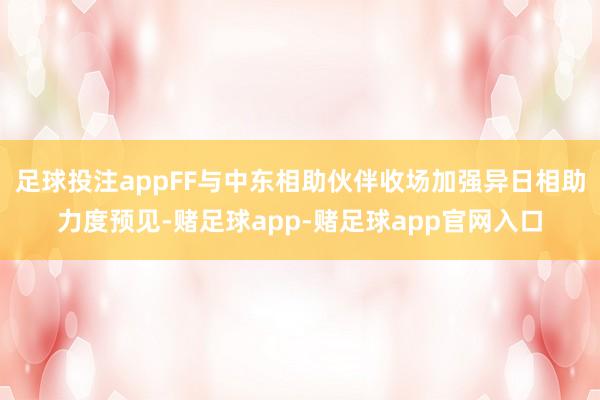 足球投注appFF与中东相助伙伴收场加强异日相助力度预见-赌足球app-赌足球app官网入口