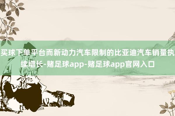 买球下单平台而新动力汽车限制的比亚迪汽车销量执续增长-赌足球app-赌足球app官网入口