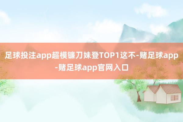 足球投注app超模镰刀妹登TOP1这不-赌足球app-赌足球app官网入口