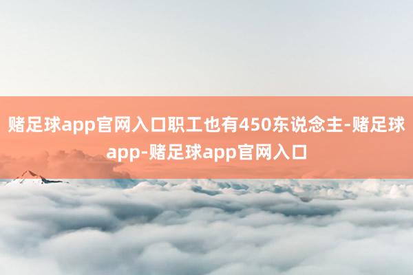 赌足球app官网入口职工也有450东说念主-赌足球app-赌足球app官网入口