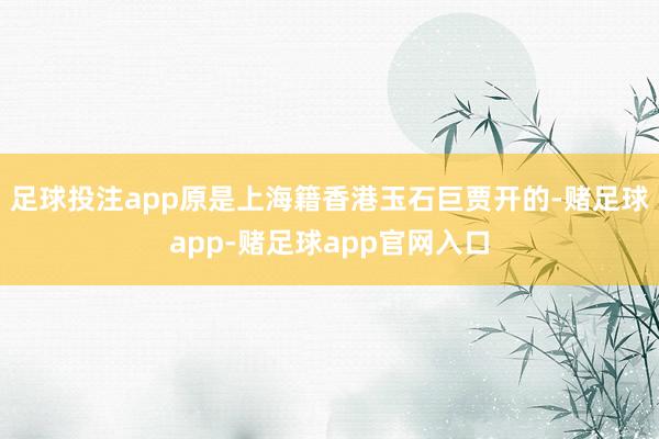 足球投注app原是上海籍香港玉石巨贾开的-赌足球app-赌足球app官网入口