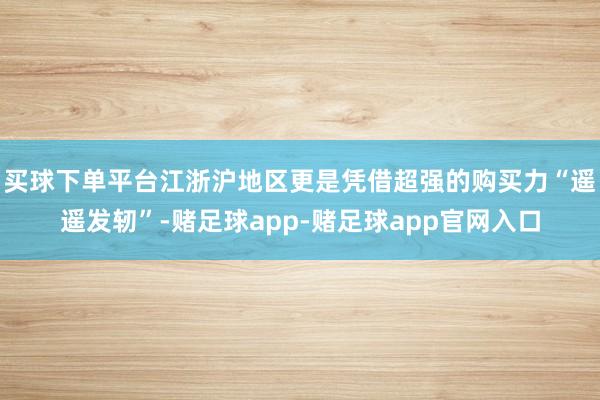 买球下单平台江浙沪地区更是凭借超强的购买力“遥遥发轫”-赌足球app-赌足球app官网入口