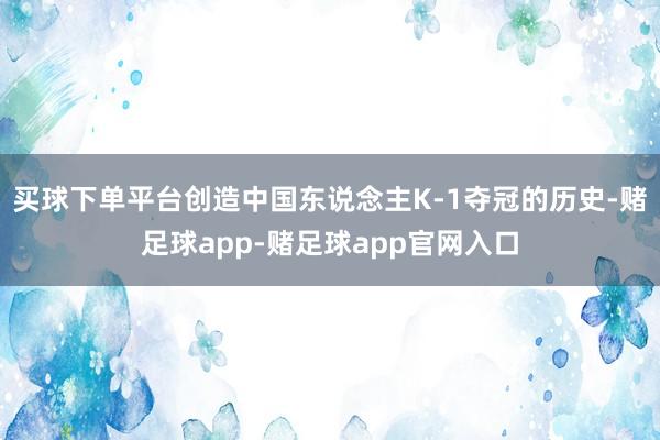 买球下单平台创造中国东说念主K-1夺冠的历史-赌足球app-赌足球app官网入口