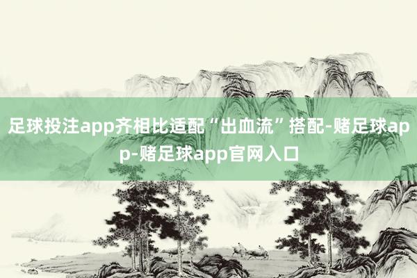 足球投注app齐相比适配“出血流”搭配-赌足球app-赌足球app官网入口