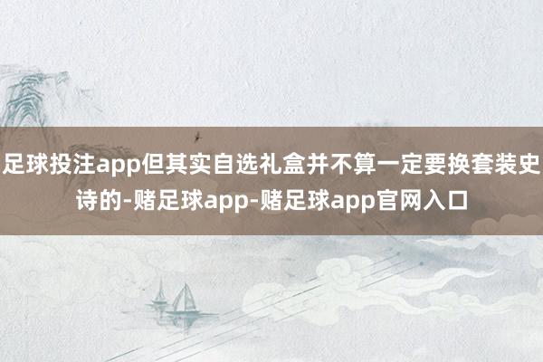 足球投注app但其实自选礼盒并不算一定要换套装史诗的-赌足球app-赌足球app官网入口