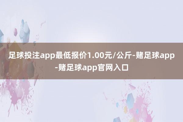 足球投注app最低报价1.00元/公斤-赌足球app-赌足球app官网入口