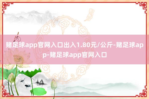 赌足球app官网入口出入1.80元/公斤-赌足球app-赌足球app官网入口