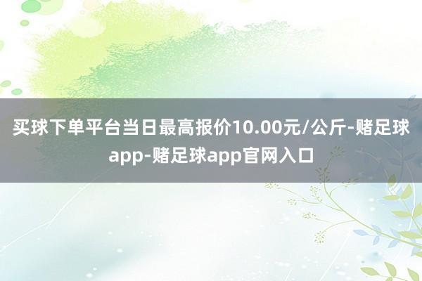 买球下单平台当日最高报价10.00元/公斤-赌足球app-赌足球app官网入口