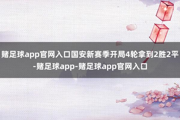 赌足球app官网入口国安新赛季开局4轮拿到2胜2平-赌足球app-赌足球app官网入口