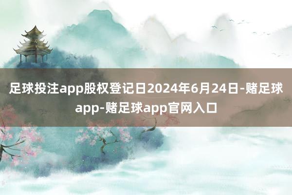 足球投注app股权登记日2024年6月24日-赌足球app-赌足球app官网入口