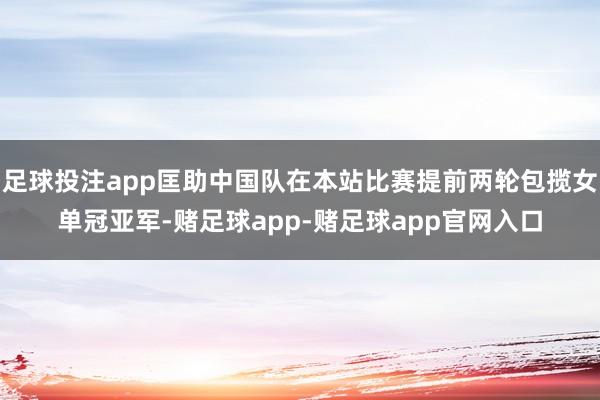 足球投注app匡助中国队在本站比赛提前两轮包揽女单冠亚军-赌足球app-赌足球app官网入口