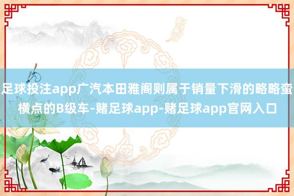 足球投注app广汽本田雅阁则属于销量下滑的略略蛮横点的B级车-赌足球app-赌足球app官网入口