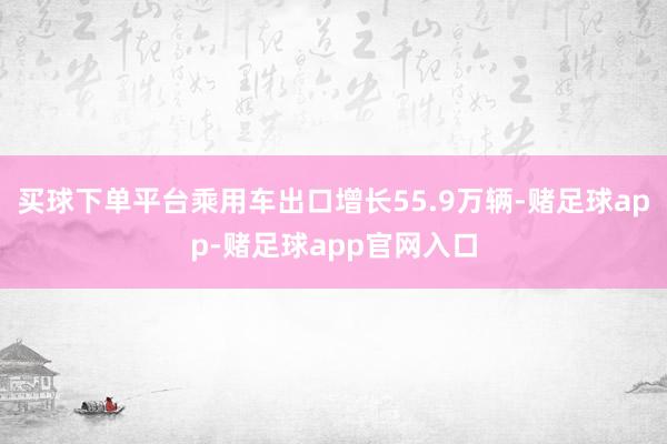 买球下单平台乘用车出口增长55.9万辆-赌足球app-赌足球app官网入口