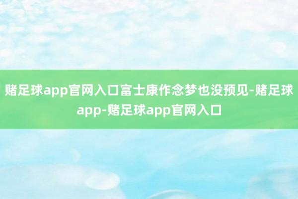 赌足球app官网入口富士康作念梦也没预见-赌足球app-赌足球app官网入口