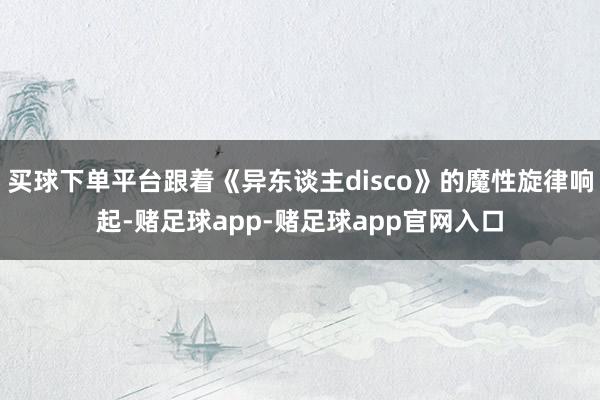 买球下单平台跟着《异东谈主disco》的魔性旋律响起-赌足球app-赌足球app官网入口