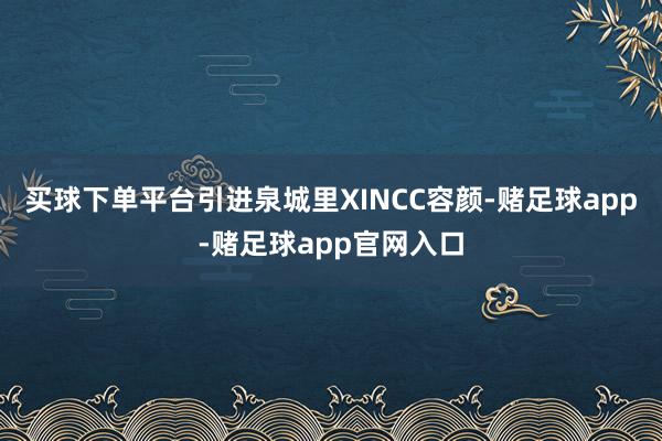 买球下单平台引进泉城里XINCC容颜-赌足球app-赌足球app官网入口