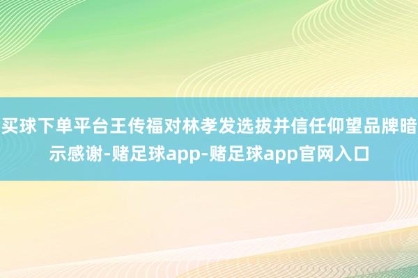 买球下单平台王传福对林孝发选拔并信任仰望品牌暗示感谢-赌足球app-赌足球app官网入口