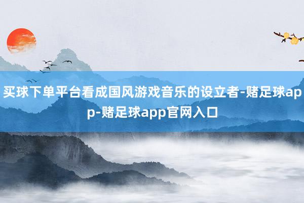 买球下单平台看成国风游戏音乐的设立者-赌足球app-赌足球app官网入口