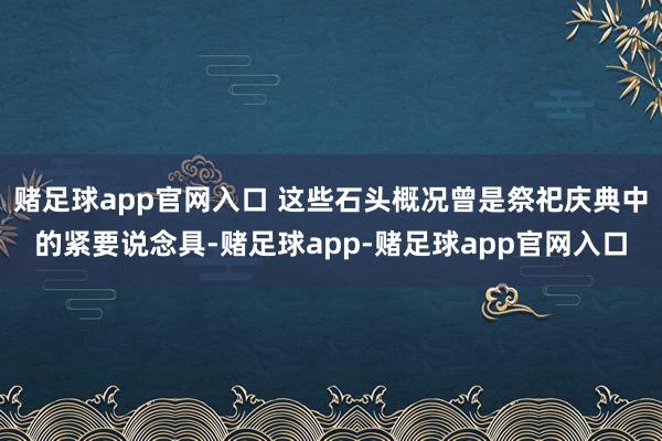 赌足球app官网入口 这些石头概况曾是祭祀庆典中的紧要说念具-赌足球app-赌足球app官网入口