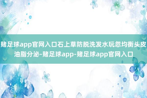 赌足球app官网入口石上草防脱洗发水玩忽均衡头皮油脂分泌-赌足球app-赌足球app官网入口