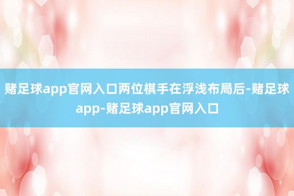 赌足球app官网入口两位棋手在浮浅布局后-赌足球app-赌足球app官网入口