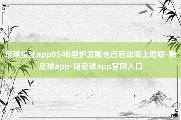 足球投注app054B型护卫舰也已启动海上磨砺-赌足球app-赌足球app官网入口