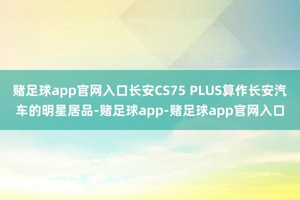 赌足球app官网入口长安CS75 PLUS算作长安汽车的明星居品-赌足球app-赌足球app官网入口