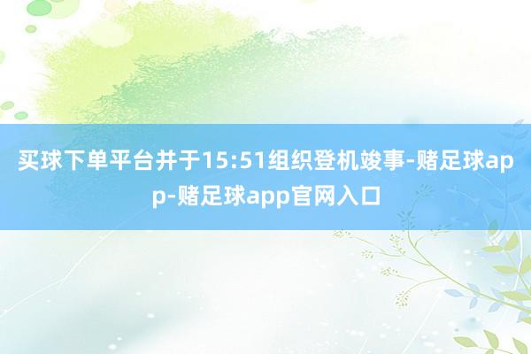 买球下单平台并于15:51组织登机竣事-赌足球app-赌足球app官网入口