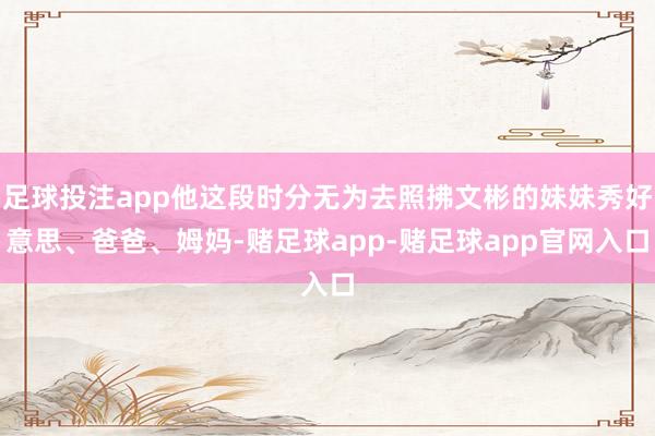 足球投注app他这段时分无为去照拂文彬的妹妹秀好意思、爸爸、姆妈-赌足球app-赌足球app官网入口