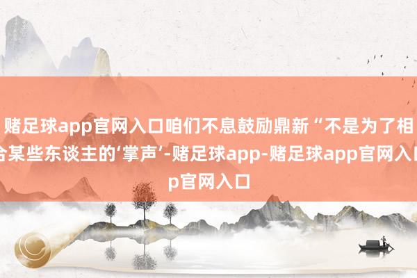 赌足球app官网入口咱们不息鼓励鼎新“不是为了相合某些东谈主的‘掌声’-赌足球app-赌足球app官网入口