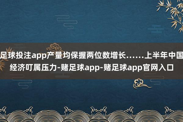 足球投注app产量均保握两位数增长……上半年中国经济叮属压力-赌足球app-赌足球app官网入口