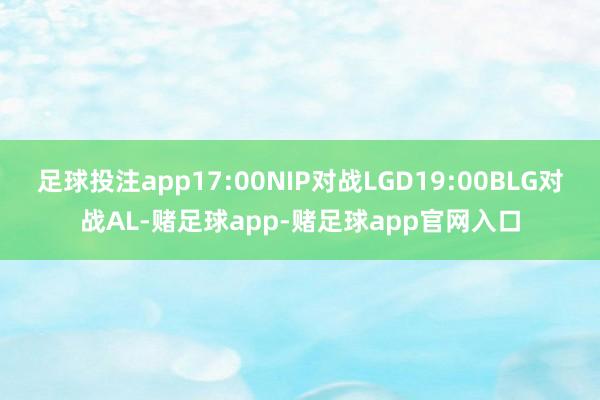 足球投注app17:00NIP对战LGD19:00BLG对战AL-赌足球app-赌足球app官网入口