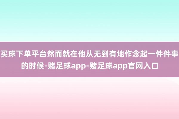 买球下单平台然而就在他从无到有地作念起一件件事的时候-赌足球app-赌足球app官网入口