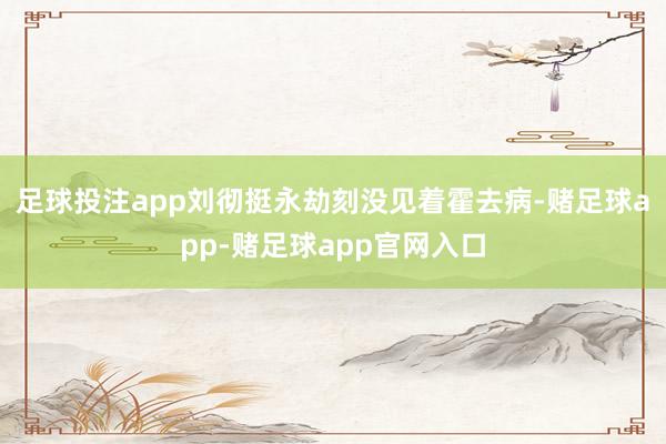 足球投注app刘彻挺永劫刻没见着霍去病-赌足球app-赌足球app官网入口