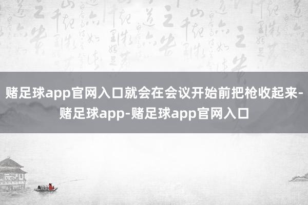 赌足球app官网入口就会在会议开始前把枪收起来-赌足球app-赌足球app官网入口